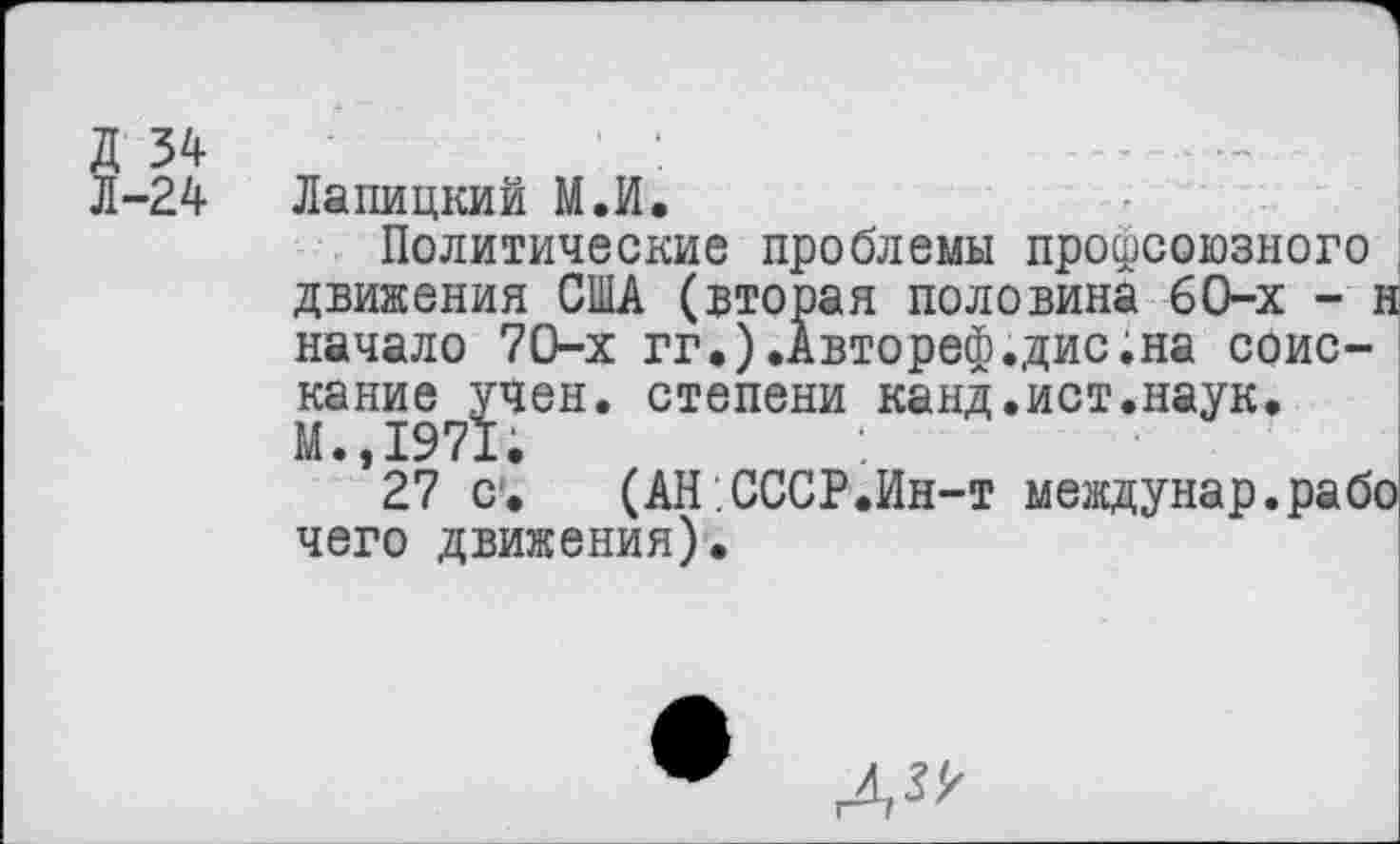 ﻿Д 34	' :
Л-2 4	Лапицкий М.И.
Политические проблемы профсоюзного движения США (вторая половина 6О-х - н начало 70-х гг.).Автореф.дис.на соискание учен, степени канд.ист.наук. м.,1971;
27 с. (АН СССР.Ин-т междунар.рабо чего движения).